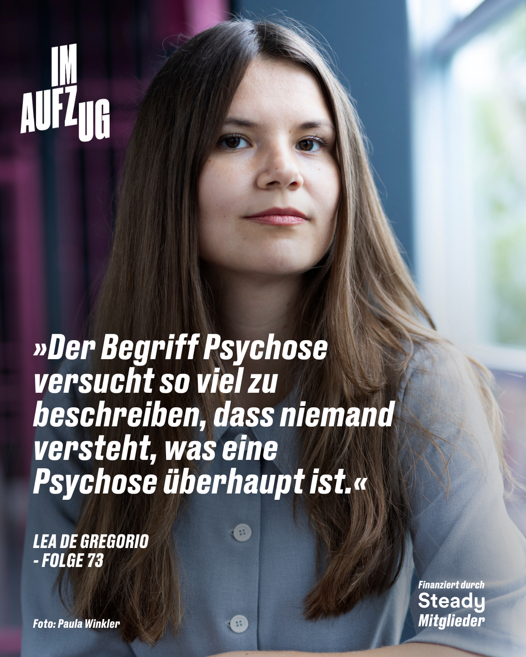 Das Bild zeigt ein Porträt von Lea De Gregorio, die direkt in die Kamera blickt. Sie hat lange, glatte braune Haare und trägt eine hellblaue Bluse. Der Hintergrund ist leicht unscharf und zeigt eine moderne, urbane Umgebung mit Glasfenstern und lila Elementen. Links oben steht der Titel „IM AUFZUG“ in weißer Schrift. In der Mitte befindet sich ein Zitat von Lea De Gregorio in weißem Fettdruck: „Der Begriff Psychose versucht so viel zu beschreiben, dass niemand versteht, was eine Psychose überhaupt ist.“ Darunter steht in kleineren Buchstaben: „LEA DE GREGORIO – FOLGE 73“ Unten links wird die Fotografin Paula Winkler genannt. Unten rechts ist der Hinweis „Finanziert durch Steady Mitglieder“ abgebildet. Das Bild gehört zur Podcast-Reihe „IM AUFZUG“ und kündigt eine neue Folge mit Lea De Gregorio an.