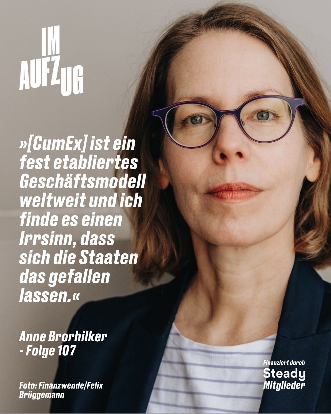 Das Bild zeigt ein Porträt von Anne Brorhilker für den Podcast „IM AUFZUG“ (Folge 107). Sie ist als Brustbild vor einem schlichten, hellgrauen Hintergrund zu sehen und blickt mit einem ernsten, entschlossenen Gesichtsausdruck direkt in die Kamera. Sie hat schulterlanges, braunes Haar und trägt eine Brille mit einem markanten, violetten Rahmen sowie ein dunkelblaues Sakko über einem weiß-blau gestreiften Oberteil. Auf der linken Bildseite ist ein großes, weißes Zitat von ihr abgedruckt, das lautet: „[CumEx] ist ein fest etabliertes Geschäftsmodell weltweit und ich finde es einen Irrsinn, dass sich die Staaten das gefallen lassen.“ Direkt darunter stehen ihr Name und die Episodennummer. Das Logo des Podcasts befindet sich in der oberen linken Ecke. Am unteren Bildrand sind zudem zwei kleine Hinweise platziert: Ganz links steht der Bildnachweis „Foto: Finanzwende/Felix Brüggemann“ und in der rechten Ecke der Text „Finanziert durch Steady Mitglieder“.