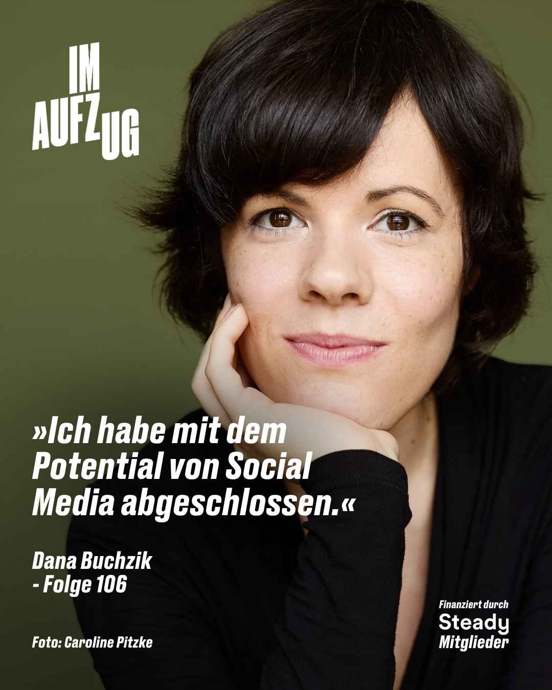 Porträtfoto von Dana Buchzik vor einem olivgrünen Hintergrund. Sie hat kurzes, dunkles, lockiges Haar, braune Augen und stützt ihr Kinn auf die rechte Hand. Sie trägt ein schwarzes Oberteil und blickt mit einem ruhigen, selbstbewussten Ausdruck direkt in die Kamera. In der oberen linken Ecke steht das Podcast-Logo „IM AUFZUG" in weißer und grüner Blockschrift. Über die untere linke Bildhälfte ist in weißer, fetter, kursiver Schrift das Zitat gelegt: „»Ich habe mit dem Potential von Social Media abgeschlossen.«" Darunter in kleinerer weißer Schrift: „Dana Buchzik – Folge 106". In der unteren linken Ecke steht der Fotokredit „Foto: Caroline Pitzke" in weißer Schrift, in der unteren rechten Ecke der Hinweis „Finanziert durch Steady Mitglieder" in weißer Schrift.