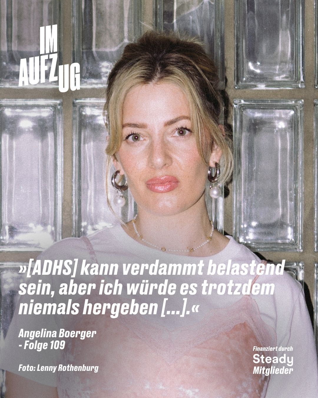 Ein quadratisches Cover-Bild vor einem Hintergrund aus Glasbausteinen. Es zeigt Angelina Boerger mit hochgestecktem blondem Haar, großen Perlenohrringen, einem weißen T-Shirt und einem zartrosa Top, während sie direkt in die Kamera blickt. Oben links steht in großen, weißen Blockbuchstaben der Titel „IM AUFZUG“. Im unteren Bildbereich ist folgendes Zitat in weißer Schrift platziert: „»[ADHS] kann verdammt belastend sein, aber ich würde es trotzdem niemals hergeben […].«“. Darunter stehen links die Angaben „Angelina Boerger - Folge 109“ sowie der Fotocredit „Foto: Lenny Rothenburg“, und unten rechts der Hinweis „Finanziert durch Steady Mitglieder“.