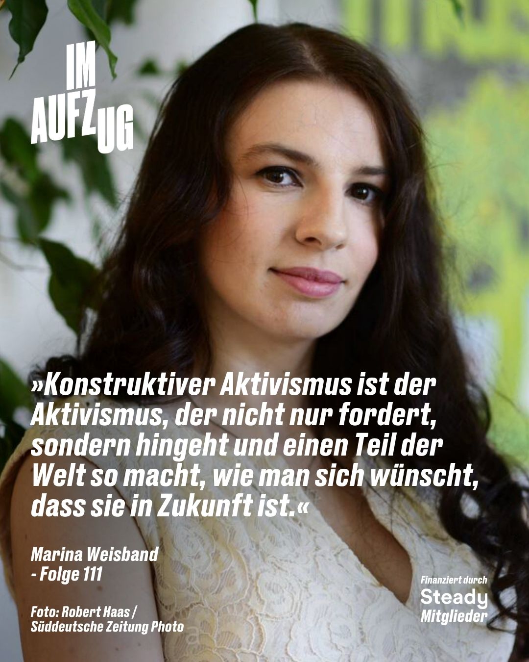 Ein hochformatiges Podcast-Cover zeigt ein Nahporträt von Marina Weisband mit langen, dunkelbraunen, leicht welligen Haaren und einem leichten Lächeln. Sie trägt ein helles, cremefarbenes Oberteil aus Spitze. Oben links steht in großen, weißen Blockbuchstaben der Titel „IM AUFZUG“. Im unteren Bildbereich befindet sich folgendes Zitat in weißer Schrift: „»Konstruktiver Aktivismus ist der Aktivismus, der nicht nur fordert, sondern hingeht und einen Teil der Welt so macht, wie man sich wünscht, dass sie in Zukunft ist.«“. Darunter stehen links die Zeilen „Marina Weisband - Folge 111“ sowie der Fotocredit „Foto: Robert Haas / Süddeutsche Zeitung Photo“, und unten rechts der Hinweis „Finanziert durch Steady Mitglieder“.