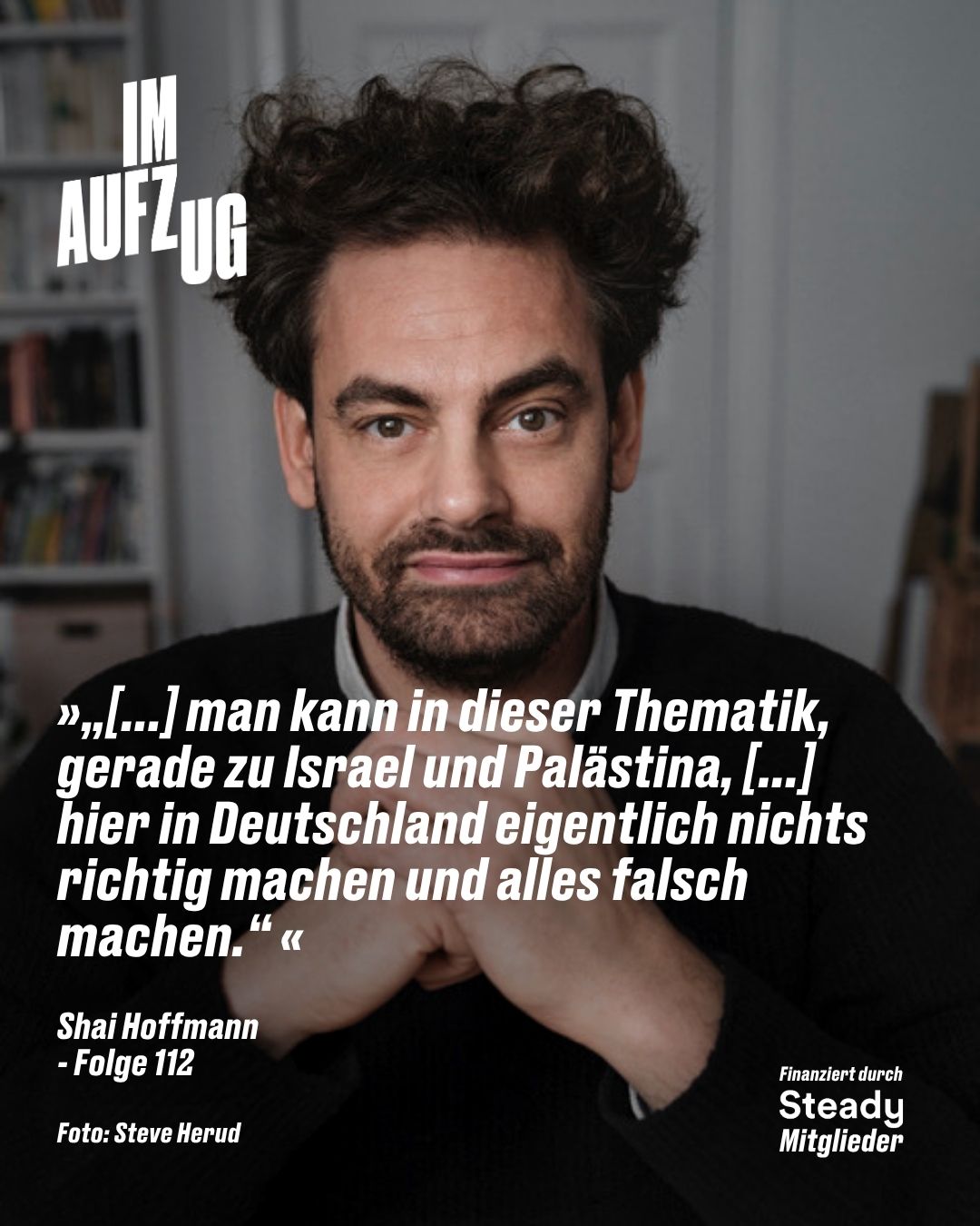 Das Bild zeigt ein Porträt von Shai Hoffmann für den Podcast „IM AUFZUG“ (Folge 112). Der Mann hat lockiges, dunkles Haar, einen Dreitagebart und blickt direkt in die Kamera, während er die Hände vor der Brust verschränkt. Er trägt einen dunklen Pullover über einem Hemd vor einem unscharfen Innenraum-Hintergrund. Über dem Bild liegt ein weißes Zitat: „»„[...] man kann in dieser Thematik, gerade zu Israel und Palästina, [...] hier in Deutschland eigentlich nichts richtig machen und alles falsch machen.“«“ Darunter stehen die Angabe „Shai Hoffmann - Folge 112“ sowie der Bildnachweis „Foto: Steve Herud“. Oben links befindet sich das Podcast-Logo „IM AUFZUG“, unten rechts der Hinweis „Finanziert durch Steady Mitglieder“.