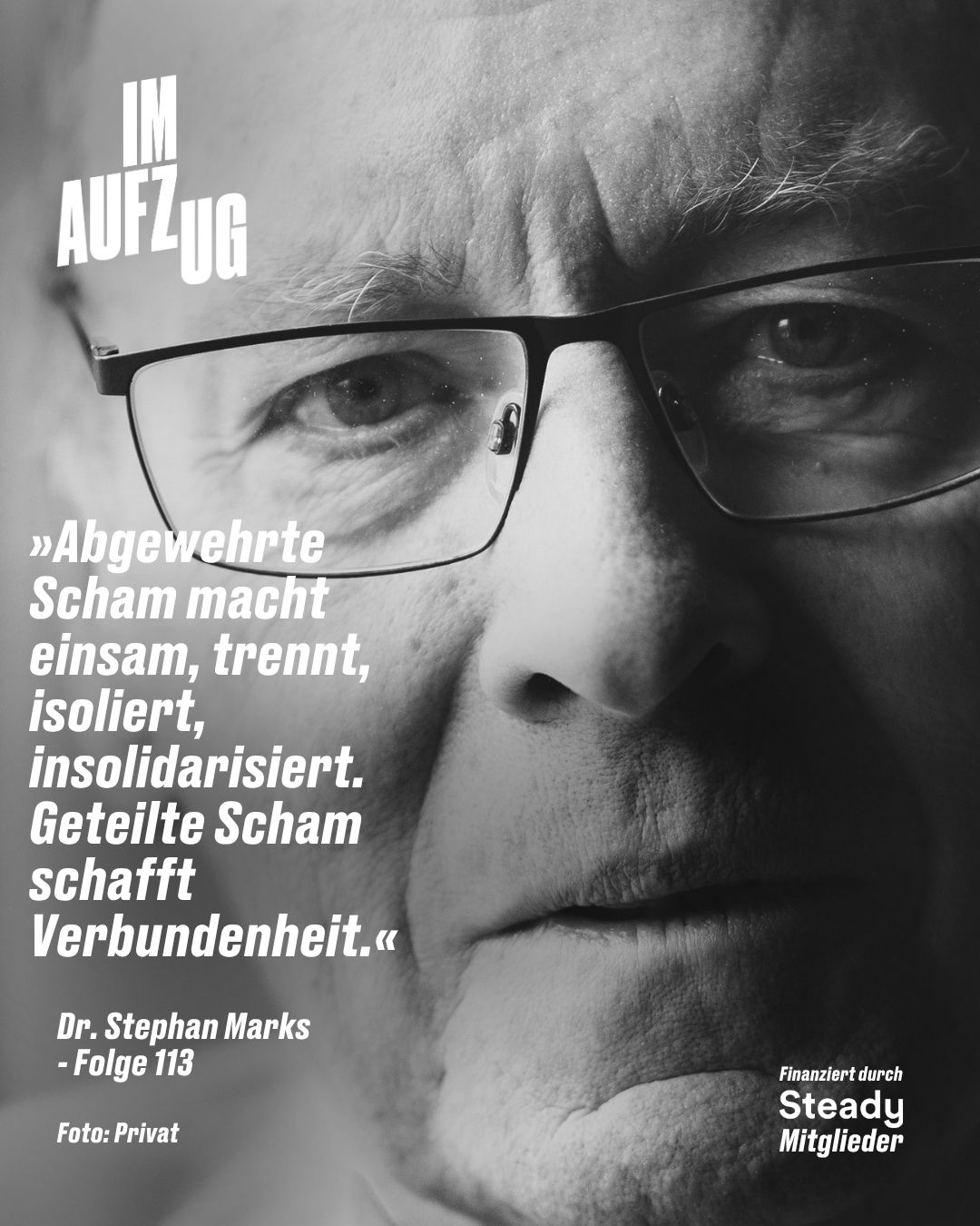 Es zeigt eine extreme Nahaufnahme in Schwarzweiß von Dr. Stephan Marks. Er trägt eine Brille und er blickt direkt in die Kamera. Das Bild ist dramatisch beleuchtet, was Details betont. Oben links steht der Podcast-Titel „IM AUFZUG“. Darunter befindet sich das weiße Textzitat: „»Abgewehrte Scham macht einsam, trennt, isoliert, insolidarisiert. Geteilte Scham schafft Verbundenheit.«“. Im unteren linken Bereich stehen die Worte „Dr. Stephan Marks - Folge 113“ und darunter „Foto: Privat“. Unten rechts befindet sich ein kleinerer weißer Text: „Finanziert durch Steady Mitglieder“.