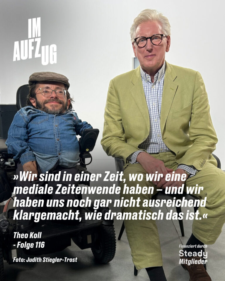 Ein hochformatiges Podcast-Cover vor einem hellen, neutralen Hintergrund. Auf der linken Seite sitzt Raúl Krauthausen in einem Rollstuhl; er trägt eine Schiebermütze, eine Brille, ein blaues Jeanshemd und blickt lächelnd in die Kamera. Rechts neben ihm sitzt Theo Koll in einem hellgrünen Anzug und karierten Hemd, ebenfalls mit Brille. Oben links steht in großen, weißen Blockbuchstaben der Podcast-Titel „IM AUFZUG“. Im unteren Bereich befindet sich folgendes Zitat in weißer Schrift: „»Wir sind in einer Zeit, wo wir eine mediale Zeitenwende haben – und wir haben uns noch gar nicht ausreichend klargemacht, wie dramatisch das ist.«“. Darunter stehen links die Angaben „Theo Koll - Folge 116“ sowie der Fotocredit „Foto: Judith Stiegler-Trost“, und unten rechts der Hinweis „Finanziert durch Steady Mitglieder“.