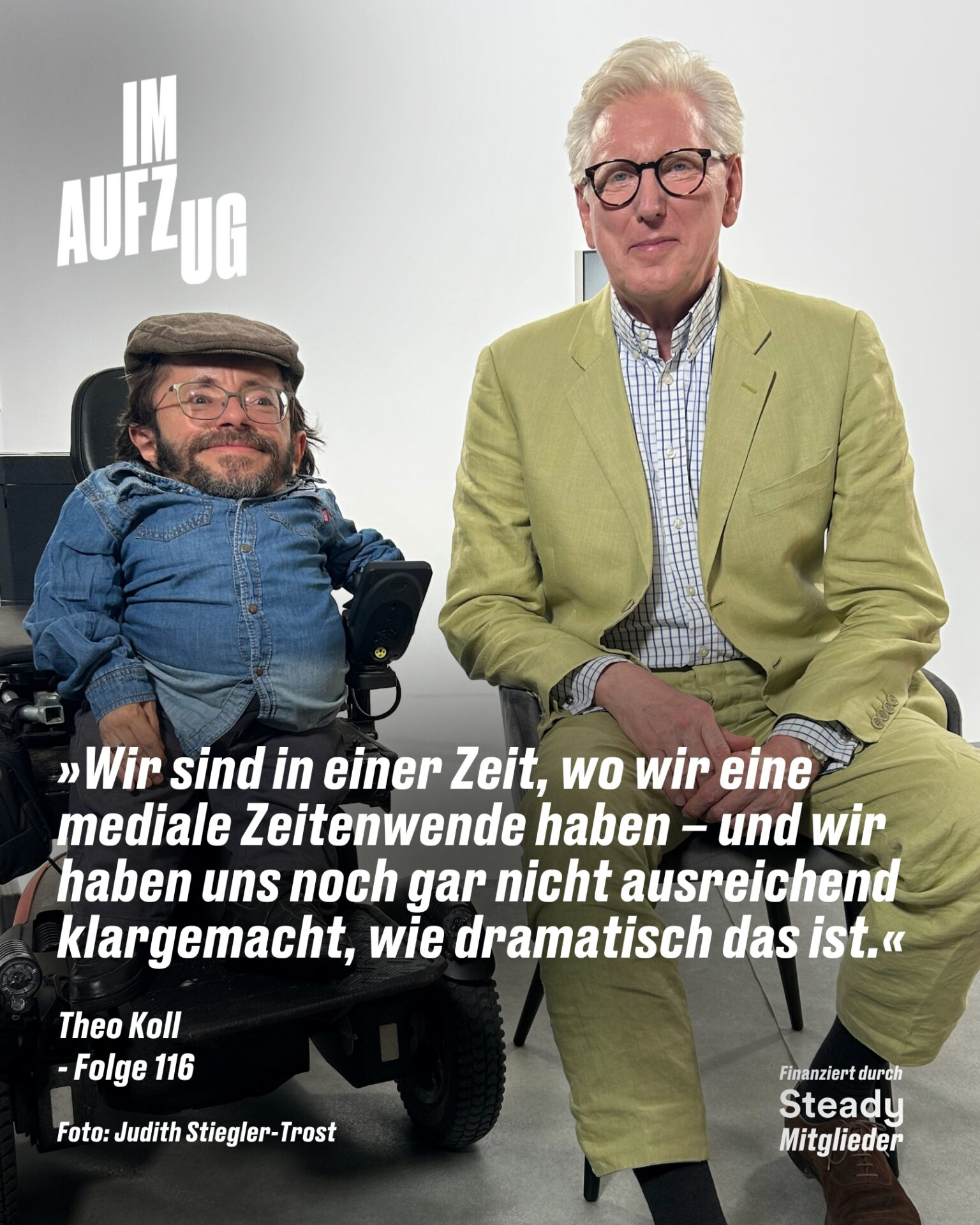 Ein hochformatiges Podcast-Cover vor einem hellen, neutralen Hintergrund. Auf der linken Seite sitzt Raúl Krauthausen in einem Rollstuhl; er trägt eine Schiebermütze, eine Brille, ein blaues Jeanshemd und blickt lächelnd in die Kamera. Rechts neben ihm sitzt Theo Koll in einem hellgrünen Anzug und karierten Hemd, ebenfalls mit Brille. Oben links steht in großen, weißen Blockbuchstaben der Podcast-Titel „IM AUFZUG“. Im unteren Bereich befindet sich folgendes Zitat in weißer Schrift: „»Wir sind in einer Zeit, wo wir eine mediale Zeitenwende haben – und wir haben uns noch gar nicht ausreichend klargemacht, wie dramatisch das ist.«“. Darunter stehen links die Angaben „Theo Koll - Folge 116“ sowie der Fotocredit „Foto: Judith Stiegler-Trost“, und unten rechts der Hinweis „Finanziert durch Steady Mitglieder“.
